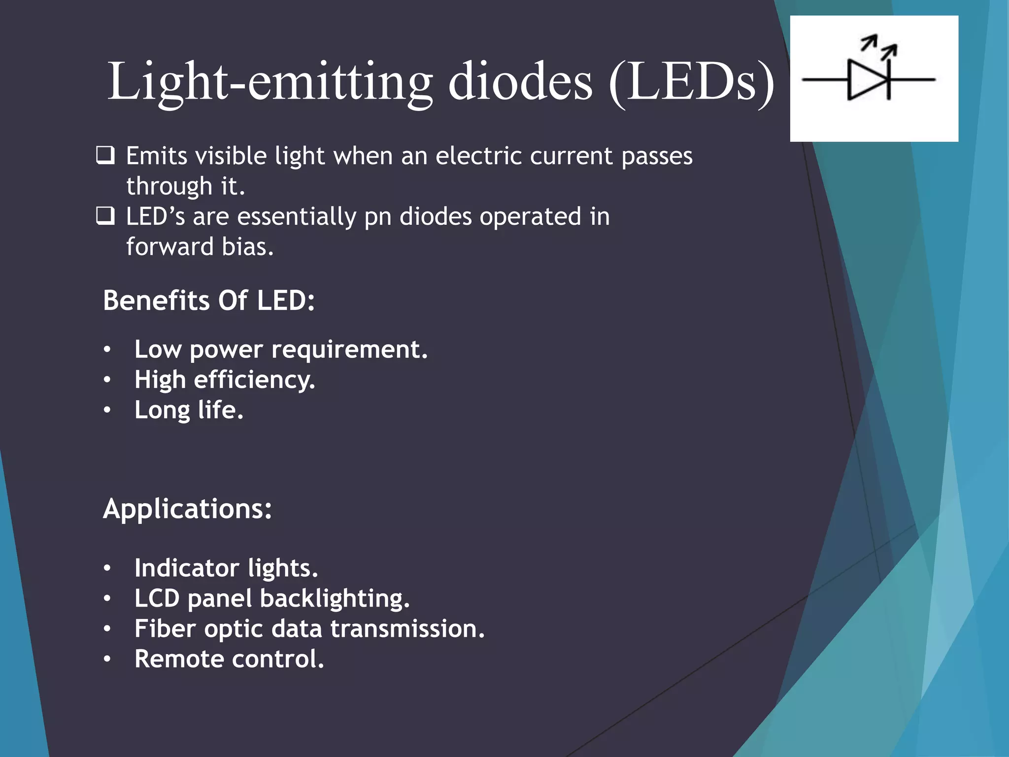 Light-emitting diodes (LEDs)
 Emits visible light when an electric current passes
through it.
 LED’s are essentially pn diodes operated in
forward bias.

Benefits Of LED:
• Low power requirement.
• High efficiency.
• Long life.

Applications:
•
•
•
•

Indicator lights.
LCD panel backlighting.
Fiber optic data transmission.
Remote control.

 