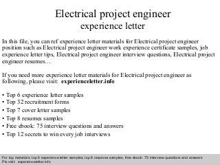 Interview questions and answers – free download/ pdf and ppt file
Electrical project engineer
experience letter
In this file, you can ref experience letter materials for Electrical project engineer
position such as Electrical project engineer work experience certificate samples, job
experience letter tips, Electrical project engineer interview questions, Electrical project
engineer resumes…
If you need more experience letter materials for Electrical project engineer as
following, please visit: experienceletter.info
• Top 6 experience letter samples
• Top 32 recruitment forms
• Top 7 cover letter samples
• Top 8 resumes samples
• Free ebook: 75 interview questions and answers
• Top 12 secrets to win every job interviews
For top materials: top 6 experience letter samples, top 8 resumes samples, free ebook: 75 interview questions and answers
Pls visit: experienceletter.info
 
