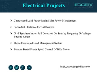 Electrical Projects
http://www.edgefxkits.com/
 Charge And Load Protection In Solar Power Management
 Super-fast Electronic Circuit Breaker
 Grid Synchronization Fail Detection On Sensing Frequency Or Voltage
Beyond Range
 Phone Controlled Load Management System
 Eeprom Based Preset Speed Control Of Bldc Motor
 