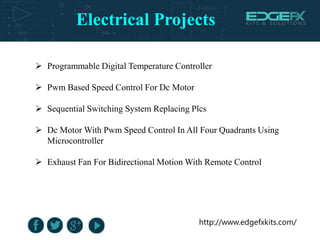 Electrical Projects
http://www.edgefxkits.com/
 Programmable Digital Temperature Controller
 Pwm Based Speed Control For Dc Motor
 Sequential Switching System Replacing Plcs
 Dc Motor With Pwm Speed Control In All Four Quadrants Using
Microcontroller
 Exhaust Fan For Bidirectional Motion With Remote Control
 