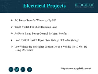 Electrical Projects
http://www.edgefxkits.com/
 AC Power Transfer Wirelessly By HF
 Touch Switch For Short Duration Load
 Ac Pwm Based Power Control By Igbt / Mosfet
 Load Cut Off Switch Upon Over Voltage Or Under Voltage
 Low Voltage Dc To Higher Voltage Dc-up 6 Volt Dc To 10 Volt Dc
Using 555 Timer
 