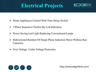 Electrical Projects
http://www.edgefxkits.com/
 Home Appliances Control With Time Delay Switch
 3 Phase Sequence Checker By Led Indication
 Power Saving Led Light Replacing Conventional Lamps
 Bidirectional Rotation Of Single Phase Induction Motor Without Run
Capacitor
 Over Voltage- Under Voltage Protection
 