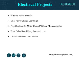 Electrical Projects
http://www.edgefxkits.com/
 Wireless Power Transfer
 Solar Power Charge Controller
 Four Quadrant Dc Motor Control Without Microcontroller
 Time Delay Based Relay Operated Load
 Touch Controlled Load Switch
 