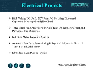 Electrical Projects
http://www.edgefxkits.com/
 High Voltage DC Up To 2KV From AC By Using Diode And
Capacitors In Voltage Multiplier Circuit
 Three Phase Fault Analysis With Auto Reset On Temporary Fault And
Permanent Trip Otherwise
 Induction Motor Protection System
 Automatic Star Delta Starter Using Relays And Adjustable Electronic
Timer For Induction Motor
 Dtmf Based Load Control System
 