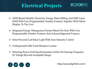 Electrical Projects
http://www.edgefxkits.com/
 GSM Based Monthly Electricity Energy Meter Billing And SMS Upon
GSM With User Programmable Number Features Together With Onsite
Display To The User
 Integrated Energy Management System Based On Gsm With User
Programmable Number Features And Acknowledgement Features
 Solar Powered Led Street Light With Auto Intensity Control
 Underground Cable Fault Distance Locator
 Detecting Power Grid Synchronization Failure On Sensing Frequency
Or Voltage Beyond Acceptable Range
 