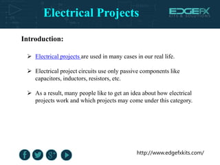 Electrical Projects
http://www.edgefxkits.com/
Introduction:
 Electrical projects are used in many cases in our real life.
 Electrical project circuits use only passive components like
capacitors, inductors, resistors, etc.
 As a result, many people like to get an idea about how electrical
projects work and which projects may come under this category.
 