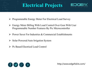 Electrical Projects
http://www.edgefxkits.com/
 Programmable Energy Meter For Electrical Load Survey
 Energy Meter Billing With Load Control Over Gsm With User
Programmable Number Features By Pic Microcontroller
 Power Saver For Industries & Commercial Establishments
 Solar Powered Auto Irrigation System
 Pc Based Electrical Load Control
 