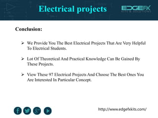 Electrical projects
http://www.edgefxkits.com/
Conclusion:
 We Provide You The Best Electrical Projects That Are Very Helpful
To Electrical Students.
 Lot Of Theoretical And Practical Knowledge Can Be Gained By
These Projects.
 View These 97 Electrical Projects And Choose The Best Ones You
Are Interested In Particular Concept.
 