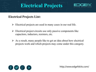 Electrical Projects
http://www.edgefxkits.com/
 Electrical projects are used in many cases in our real life.
 Electrical project circuits use only passive components like
capacitors, inductors, resistors, etc.
 As a result, many people like to get an idea about how electrical
projects work and which projects may come under this category.
Electrical Projects List:
 