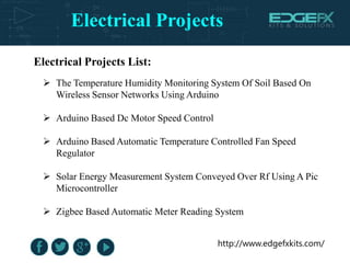 Electrical Projects
http://www.edgefxkits.com/
Electrical Projects List:
 The Temperature Humidity Monitoring System Of Soil Based On
Wireless Sensor Networks Using Arduino
 Arduino Based Dc Motor Speed Control
 Arduino Based Automatic Temperature Controlled Fan Speed
Regulator
 Solar Energy Measurement System Conveyed Over Rf Using A Pic
Microcontroller
 Zigbee Based Automatic Meter Reading System
 