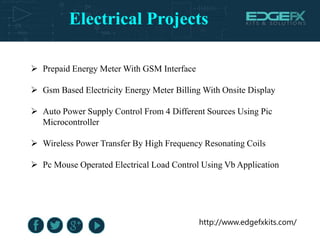 Electrical Projects
http://www.edgefxkits.com/
 Prepaid Energy Meter With GSM Interface
 Gsm Based Electricity Energy Meter Billing With Onsite Display
 Auto Power Supply Control From 4 Different Sources Using Pic
Microcontroller
 Wireless Power Transfer By High Frequency Resonating Coils
 Pc Mouse Operated Electrical Load Control Using Vb Application
 