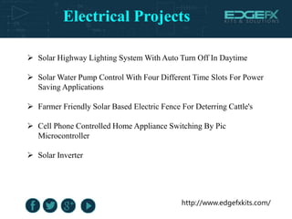 Electrical Projects
http://www.edgefxkits.com/
 Solar Highway Lighting System With Auto Turn Off In Daytime
 Solar Water Pump Control With Four Different Time Slots For Power
Saving Applications
 Farmer Friendly Solar Based Electric Fence For Deterring Cattle's
 Cell Phone Controlled Home Appliance Switching By Pic
Microcontroller
 Solar Inverter
 