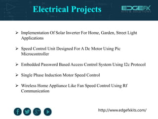 Electrical Projects
http://www.edgefxkits.com/
 Implementation Of Solar Inverter For Home, Garden, Street Light
Applications
 Speed Control Unit Designed For A Dc Motor Using Pic
Microcontroller
 Embedded Password Based Access Control System Using I2c Protocol
 Single Phase Induction Motor Speed Control
 Wireless Home Appliance Like Fan Speed Control Using Rf
Communication
 