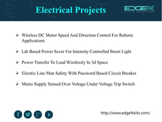 http://www.edgefxkits.com/
 Wireless DC Motor Speed And Direction Control For Robotic
Applications
 Ldr Based Power Saver For Intensity Controlled Street Light
 Power Transfer To Load Wirelessly In 3d Space
 Electric Line Man Safety With Password Based Circuit Breaker
 Mains Supply Sensed Over Voltage Under Voltage Trip Switch
Electrical Projects
 