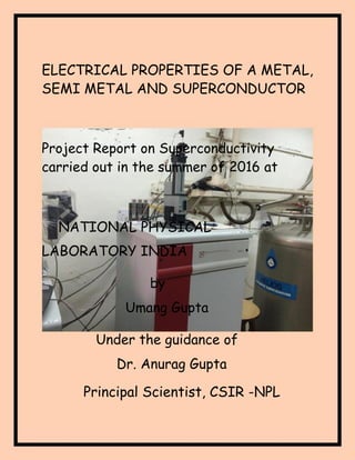 1 | P a g e
ELECTRICAL PROPERTIES OF A METAL,
SEMI METAL AND SUPERCONDUCTOR
Project Report on Superconductivity
carried out in the summer of 2016 at
NATIONAL PHYSICAL
LABORATORY INDIA
by
Umang Gupta
Under the guidance of
Dr. Anurag Gupta
Principal Scientist, CSIR -NPL
 