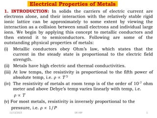 Electrical Properties of Metals
1. INTRODUCTION: In solids the carriers of electric current are
electrons alone, and their interaction with the relatively stable rigid
ionic lattice can be approximately to some extent by viewing the
interaction as a collision between small electrons and individual large
ions. We begin by applying this concept to metallic conductors and
then extend it to semiconductors. Following are some of the
outstanding physical properties of metals:
(i) Metallic conductors obey Ohm’s law, which states that the
current in the steady state is proportional to the electric field
strength.
(ii) Metals have high electric and thermal conductivities.
(iii) At low temps, the resistivity is proportional to the fifth power of
absolute temp, i.e.   T 5
(iv) The resistivity of metals at room temp is of the order of 10-7 ohm
meter and above Debye’s temp varies linearly with temp, i.e.
  T
(v) For most metals, resistivity is inversely proportional to the
pressure, i.e.   1/P
11/13/2023 DR VBP 1
 