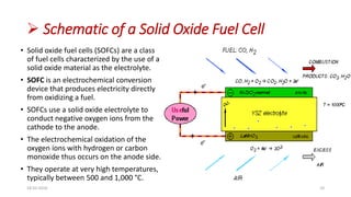  Schematic of a Solid Oxide Fuel Cell
• Solid oxide fuel cells (SOFCs) are a class
of fuel cells characterized by the use of a
solid oxide material as the electrolyte.
• SOFC is an electrochemical conversion
device that produces electricity directly
from oxidizing a fuel.
• SOFCs use a solid oxide electrolyte to
conduct negative oxygen ions from the
cathode to the anode.
• The electrochemical oxidation of the
oxygen ions with hydrogen or carbon
monoxide thus occurs on the anode side.
• They operate at very high temperatures,
typically between 500 and 1,000 °C.
18-03-2016 10
 