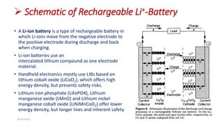  Schematic of Rechargeable Li+-Battery
• A Li-ion battery is a type of rechargeable battery in
which Li-ions move from the negative electrode to
the positive electrode during discharge and back
when charging.
• Li-ion batteries use an
intercalated lithium compound as one electrode
material.
• Handheld electronics mostly use LIBs based on
lithium cobalt oxide (LiCoO2), which offers high
energy density, but presents safety risks.
• Lithium iron phosphate (LiFePO4), Lithium
manganese oxide (LMnO) and Lithium nickel
manganese cobalt oxide (LiNiMnCoO2) offer lower
energy density, but longer lives and inherent safety.
18-03-2016 12
 