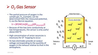  O2 Gas Sensor
• The partial pressure of oxygen in the
sample gas, PO2(sample), can be
determined from the measured potential,
V, via the Nernst equation.
V = (RT/4F) ln[(PO2(ref))/(PO2(sample))]
• Because of the low ionic conductivity at
low temperatures, the sensor is only useful
above 650 ºC.
• High concentration of anion vacancies is
necessary for O2- hopping to occur.
• Its two electrodes provide an output
voltage corresponding to the quantity of
oxygen in the exhaust relative to that in the
atmosphere.
18-03-2016 13
 