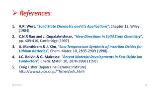  References
1. A.R. West, “Solid State Chemistry and it’s Applications”, Chapter 13, Wiley
(1984)
2. C.N.R Rao and J. Gopalakrishnan, “New Directions in Solid State Chemistry”,
pp. 409-416, Cambridge (1997)
3. A. Manthiram & J. Kim, “Low Temperature Synthesis of Insertion Oxides for
Lithium Batteries”, Chem. Mater. 10, 2895-2909 (1998).
4. J.C. Boivin & G. Mairesse, “Recent Material Developments in Fast Oxide Ion
Conductors”, Chem. Mater. 10, 2870-2888 (1998).
5. Craig Fisher (Japan Fine Ceramic Institute)
http://www.spice.or.jp/~fisher/sofc.html
18-03-2016 15
 
