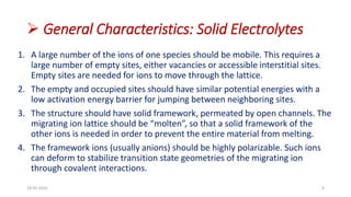  General Characteristics: Solid Electrolytes
1. A large number of the ions of one species should be mobile. This requires a
large number of empty sites, either vacancies or accessible interstitial sites.
Empty sites are needed for ions to move through the lattice.
2. The empty and occupied sites should have similar potential energies with a
low activation energy barrier for jumping between neighboring sites.
3. The structure should have solid framework, permeated by open channels. The
migrating ion lattice should be “molten”, so that a solid framework of the
other ions is needed in order to prevent the entire material from melting.
4. The framework ions (usually anions) should be highly polarizable. Such ions
can deform to stabilize transition state geometries of the migrating ion
through covalent interactions.
18-03-2016 4
 