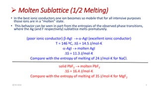  Molten Sublattice (1/2 Melting)
• In the best ionic conductors one ion becomes so mobile that for all intensive purposes
those ions are in a “molten” state.
• This behavior can be seen in part from the entropies of the observed phase transitions,
where the Ag (and F respectively) sublattice melts prematurely.
(poor ionic conductor) b-AgI  a-AgI (excellent ionic conductor)
T = 146 ºC, DS = 14.5 J/mol-K
a-AgI  molten AgI
DS = 11.3 J/mol-K
Compare with the entropy of melting of 24 J/mol-K for NaCl.
solid PbF2  molten PbF2
DS = 16.4 J/mol-K
Compare with the entropy of melting of 35 J/mol-K for MgF2
18-03-2016 5
 