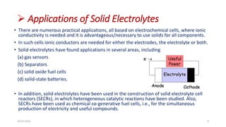  Applications of Solid Electrolytes
• There are numerous practical applications, all based on electrochemical cells, where ionic
conductivity is needed and it is advantageous/necessary to use solids for all components.
• In such cells ionic conductors are needed for either the electrodes, the electrolyte or both.
• Solid electrolytes have found applications in several areas, including
(a) gas sensors
(b) Separators
(c) solid oxide fuel cells
(d) solid-state batteries.
• In addition, solid electrolytes have been used in the construction of solid electrolyte cell
reactors (SECRs), in which heterogeneous catalytic reactions have been studied. Also,
SECRs have been used as chemical co-generative fuel cells, i.e., for the simultaneous
production of electricity and useful compounds.
18-03-2016 9
Electrolyte
Anode Cathode
Useful
Power
e- 
 