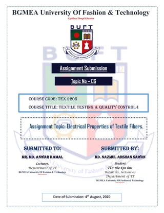 BGMEA University Of Fashion & Technology
Excellence Through Education
Assignment Submission
Course Code: TEX 2205
Course Title: Textile Testing & Quality Control-I
Assignment Topic: Electrical Properties of Textile Fibers.
Submitted To:
Mr. Md. Anwar Kamal
Lecturer,
Department of TE
BGMEA University Of Fashion & Technology
Excellence Through Education
Date of Submission: 4th
August, 2020
Topic No – 06
Submitted by:
Md. Nazmul Ahshan Sawon
Student
ID: 182-130-801
Batch: 182, Section: 02
Department of TE
BGMEA University Of Fashion & Technology
Excellence Through Education
 