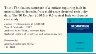 Title : The shallow structure of a surface-rupturing fault in
unconsolidated deposits from multi-scale electrical resistivity
data: The 30 October 2016 Mw 6.5 central Italy earthquake
case study
Journal : Tectonophysics 717, 628-644
Year of Publication : 2017
Authors : Fabio Villani, Vincenzo Sapia
(National Institute of Geophysics and Volcanology, Italy)
Presented by,
Adithya Shashidhara Shettar
17411001
 