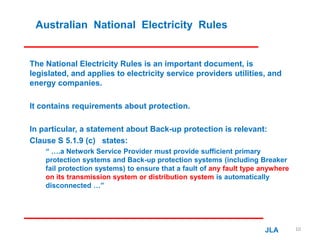 Australian National Electricity Rules
The National Electricity Rules is an important document, is
legislated, and applies to electricity service providers utilities, and
energy companies.
It contains requirements about protection.
In particular, a statement about Back-up protection is relevant:
Clause S 5.1.9 (c) states:
“ ….a Network Service Provider must provide sufficient primary
protection systems and Back-up protection systems (including Breaker
fail protection systems) to ensure that a fault of any fault type anywhere
on its transmission system or distribution system is automatically
disconnected …”
JLA 10
 