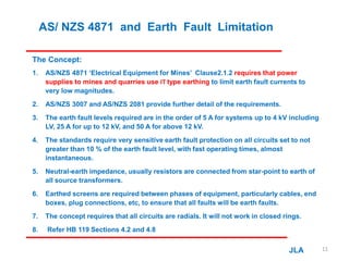 AS/ NZS 4871 and Earth Fault Limitation
The Concept:
1. AS/NZS 4871 ‘Electrical Equipment for Mines’ Clause2.1.2 requires that power
supplies to mines and quarries use IT type earthing to limit earth fault currents to
very low magnitudes.
2. AS/NZS 3007 and AS/NZS 2081 provide further detail of the requirements.
3. The earth fault levels required are in the order of 5 A for systems up to 4 kV including
LV, 25 A for up to 12 kV, and 50 A for above 12 kV.
4. The standards require very sensitive earth fault protection on all circuits set to not
greater than 10 % of the earth fault level, with fast operating times, almost
instantaneous.
5. Neutral-earth impedance, usually resistors are connected from star-point to earth of
all source transformers.
6. Earthed screens are required between phases of equipment, particularly cables, end
boxes, plug connections, etc, to ensure that all faults will be earth faults.
7. The concept requires that all circuits are radials. It will not work in closed rings.
8. Refer HB 119 Sections 4.2 and 4.8
JLA 11
 