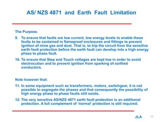AS/ NZS 4871 and Earth Fault Limitation
The Purpose.
9. To ensure that faults are low current, low energy levels to enable these
faults to be contained in flameproof enclosures and fittings to prevent
ignition of mine gas and dust. That is, to trip the circuit from the sensitive
earth fault protection before the earth fault can develop into a high energy
phase to phase fault.
10. To ensure that Step and Touch voltages are kept low in order to avoid
electrocution and to prevent ignition from sparking of earthed
conductors.
Note however that:
11. In some equipment such as transformers, motors, switchgear, it is not
possible to segregate the phases and that consequently the possibility of
high energy phase to phase faults still exists.
12. The very sensitive AS/NZS 4871 earth fault protection is an additional
protection. A full complement of ‘normal’ protection is still required.
JLA 12
 