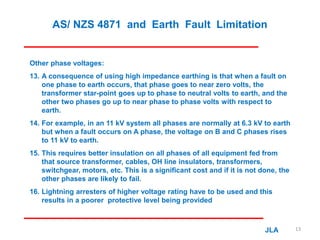AS/ NZS 4871 and Earth Fault Limitation
Other phase voltages:
13. A consequence of using high impedance earthing is that when a fault on
one phase to earth occurs, that phase goes to near zero volts, the
transformer star-point goes up to phase to neutral volts to earth, and the
other two phases go up to near phase to phase volts with respect to
earth.
14. For example, in an 11 kV system all phases are normally at 6.3 kV to earth
but when a fault occurs on A phase, the voltage on B and C phases rises
to 11 kV to earth.
15. This requires better insulation on all phases of all equipment fed from
that source transformer, cables, OH line insulators, transformers,
switchgear, motors, etc. This is a significant cost and if it is not done, the
other phases are likely to fail.
16. Lightning arresters of higher voltage rating have to be used and this
results in a poorer protective level being provided
JLA 13
 