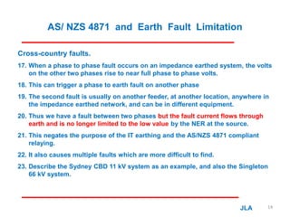 AS/ NZS 4871 and Earth Fault Limitation
Cross-country faults.
17. When a phase to phase fault occurs on an impedance earthed system, the volts
on the other two phases rise to near full phase to phase volts.
18. This can trigger a phase to earth fault on another phase
19. The second fault is usually on another feeder, at another location, anywhere in
the impedance earthed network, and can be in different equipment.
20. Thus we have a fault between two phases but the fault current flows through
earth and is no longer limited to the low value by the NER at the source.
21. This negates the purpose of the IT earthing and the AS/NZS 4871 compliant
relaying.
22. It also causes multiple faults which are more difficult to find.
23. Describe the Sydney CBD 11 kV system as an example, and also the Singleton
66 kV system.
JLA 14
 