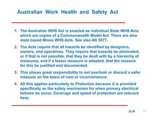 Australian Work Health and Safety Act
1. The Australian WHS Act is enacted as individual State WHS Acts
which are copies of a Commonwealth Model Act. There are also
state based Mines WHS Acts. See also AS 5577.
2. The Acts require that all hazards be identified by designers,
owners, and operatives. They require that hazards be eliminated,
or if that is not possible, that they be dealt with by a hierarchy of
measures, and if a lesser measure is adopted, that the reasons
for this be justified and documented.
3. This places great responsibility to not overlook or discard a safer
measure on the basis of cost or inconvenience.
4. All this applies particularly to Protection because it is provided
specifically as the safety mechanism for when primary electrical
failures do occur. Coverage and speed of protection are relevant
here.
JLA 15
 