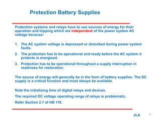 Protection Battery Supplies
Protection systems and relays have to use sources of energy for their
operation and tripping which are independent of the power system AC
voltage because:
1. The AC system voltage is depressed or disturbed during power system
faults.
2. The protection has to be operational and ready before the AC system it
protects is energised.
3. Protection has to be operational throughout a supply interruption in
readiness for restoration.
The source of energy will generally be in the form of battery supplies. The DC
supply is a critical function and must always be available.
Note the initialising time of digital relays and devices.
The required DC voltage operating range of relays is problematic.
Refer Section 2.7 of HB 119.
JLA 17
 