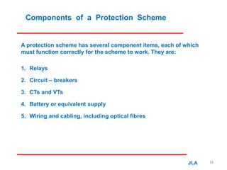 Components of a Protection Scheme
A protection scheme has several component items, each of which
must function correctly for the scheme to work. They are:
1. Relays
2. Circuit – breakers
3. CTs and VTs
4. Battery or equivalent supply
5. Wiring and cabling, including optical fibres
JLA 18
 