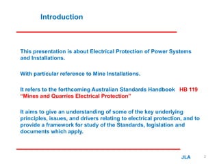 Introduction
This presentation is about Electrical Protection of Power Systems
and Installations.
With particular reference to Mine Installations.
It refers to the forthcoming Australian Standards Handbook HB 119
“Mines and Quarries Electrical Protection”
It aims to give an understanding of some of the key underlying
principles, issues, and drivers relating to electrical protection, and to
provide a framework for study of the Standards, legislation and
documents which apply.
JLA 2
 
