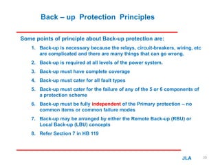 Back – up Protection Principles
Some points of principle about Back-up protection are:
1. Back-up is necessary because the relays, circuit-breakers, wiring, etc
are complicated and there are many things that can go wrong.
2. Back-up is required at all levels of the power system.
3. Back-up must have complete coverage
4. Back-up must cater for all fault types
5. Back-up must cater for the failure of any of the 5 or 6 components of
a protection scheme
6. Back-up must be fully independent of the Primary protection – no
common items or common failure modes
7. Back-up may be arranged by either the Remote Back-up (RBU) or
Local Back-up (LBU) concepts
8. Refer Section 7 in HB 119
JLA 20
 