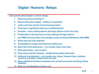Digital / Numeric Relays
Some points about digital / numeric relays:
1. Good accuracy, providing ??
2. Require DC power supply – battery or equivalent
3. Lower cost than electro-mechanical equivalent
4. They have a significant start-up or initialising time
5. Versatile – many setting options and logic options in the one relay
6. Problematic to set because so many setting and logic options
7. Use RMS sensing relays (not average or peak sensing calibrated as fake RMS)
8. Reset rate has to be watched
9. Susceptible to surges and electrical interference
10. Short life of the electronics – 15 y at best, often much less
11. Self supervising – up to a point
12. Have many internal contacts – despite being called solid state
13. Software is problematic – not usually very robust, frequent fixes, software
control is a problem, hidden from the user.
14. Many additional functions available such as fault and event recording, Scada
interface.
15. Back-up considerations require care.
JLA 23
 