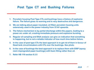 Post Type CT and Bushing Failures
1. Porcelain housing Post Type CTs and bushings have a history of explosive
failure. The failure gives no warning and is very destructive and dangerous.
2. We are talking about paper insulated, oil filled, porcelain housing units
extensively used in the power industry from 33 kV upwards.
3. The failure mechanism is by partial discharge within the papers, leading to a
power arc under oil, creating immediate pressure and explosive bursting.
4. Regular oil sampling and DGA analysis can give an indication that something
is happening, but is not a reliable indicator of how much time before failure.
5. In the case of post type CTs the best approach is to get rid of them in favour of
Dead tank circuit-breakers with CTs over the bushings. See photo
6. In the case of bushings the best approach is to replace them with ERIP (epoxy
resin impregnated paper bushings) with foam filling rather than oil.
7. Refer HB 119 section 9.3.5
JLA 24
 