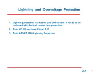 Lightning and Overvoltage Protection
1. Lightning protection is a further part of the scene. It has to be co-
ordinated with the fault current type protection.
2. Refer HB 119 sections 8.9 and 8.10
3. Refer AS/NZS 1768 Lightning Protection
JLA 27
 