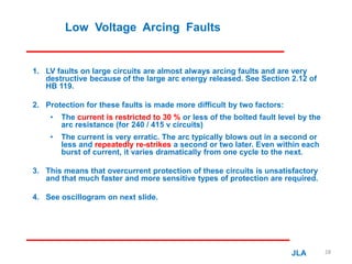 Low Voltage Arcing Faults
1. LV faults on large circuits are almost always arcing faults and are very
destructive because of the large arc energy released. See Section 2.12 of
HB 119.
2. Protection for these faults is made more difficult by two factors:
• The current is restricted to 30 % or less of the bolted fault level by the
arc resistance (for 240 / 415 v circuits)
• The current is very erratic. The arc typically blows out in a second or
less and repeatedly re-strikes a second or two later. Even within each
burst of current, it varies dramatically from one cycle to the next.
3. This means that overcurrent protection of these circuits is unsatisfactory
and that much faster and more sensitive types of protection are required.
4. See oscillogram on next slide.
JLA 28
 