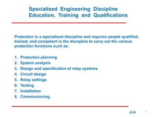 Specialised Engineering Discipline
Education, Training and Qualifications
Protection is a specialised discipline and requires people qualified,
trained, and competent in the discipline to carry out the various
protection functions such as:
1. Protection planning
2. System analysis
3. Design and specification of relay systems
4. Circuit design
5. Relay settings
6. Testing
7. Installation
8. Commissioning.
JLA 3
 