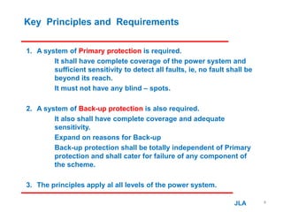 Key Principles and Requirements
1. A system of Primary protection is required.
It shall have complete coverage of the power system and
sufficient sensitivity to detect all faults, ie, no fault shall be
beyond its reach.
It must not have any blind – spots.
2. A system of Back-up protection is also required.
It also shall have complete coverage and adequate
sensitivity.
Expand on reasons for Back-up
Back-up protection shall be totally independent of Primary
protection and shall cater for failure of any component of
the scheme.
3. The principles apply al all levels of the power system.
JLA 4
 