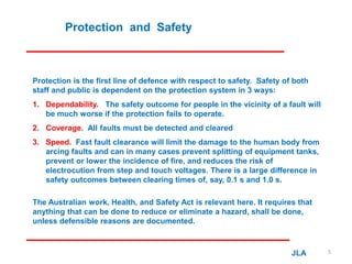 Protection and Safety
Protection is the first line of defence with respect to safety. Safety of both
staff and public is dependent on the protection system in 3 ways:
1. Dependability. The safety outcome for people in the vicinity of a fault will
be much worse if the protection fails to operate.
2. Coverage. All faults must be detected and cleared
3. Speed. Fast fault clearance will limit the damage to the human body from
arcing faults and can in many cases prevent splitting of equipment tanks,
prevent or lower the incidence of fire, and reduces the risk of
electrocution from step and touch voltages. There is a large difference in
safety outcomes between clearing times of, say, 0.1 s and 1.0 s.
The Australian work, Health, and Safety Act is relevant here. It requires that
anything that can be done to reduce or eliminate a hazard, shall be done,
unless defensible reasons are documented.
JLA 5
 