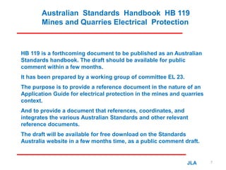 Australian Standards Handbook HB 119
Mines and Quarries Electrical Protection
HB 119 is a forthcoming document to be published as an Australian
Standards handbook. The draft should be available for public
comment within a few months.
It has been prepared by a working group of committee EL 23.
The purpose is to provide a reference document in the nature of an
Application Guide for electrical protection in the mines and quarries
context.
And to provide a document that references, coordinates, and
integrates the various Australian Standards and other relevant
reference documents.
The draft will be available for free download on the Standards
Australia website in a few months time, as a public comment draft.
JLA 7
 