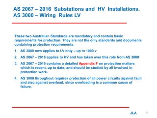 AS 2067 – 2016 Substations and HV Installations.
AS 3000 – Wiring Rules LV
These two Australian Standards are mandatory and contain basic
requirements for protection. They are not the only standards and documents
containing protection requirements.
1. AS 3000 now applies to LV only – up to 1000 v
2. AS 2067 – 2016 applies to HV and has taken over this role from AS 3000
3. AS 2067 – 2016 contains a detailed Appendix F on protection matters
which is recent, up to date, and should be studied by all involved in
protection work.
4. AS 3000 throughout requires protection of all power circuits against fault
and also against overload, since overloading is a common cause of
failure.
JLA 8
 