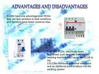 ELCBs have one advantage over RCDs:
they are less sensitive to fault conditions,
and therefore have fewer nuisance trips.
1.As with RCDs, electrically leaky
appliances such as some water heater,
washing machine may cause the ELCB to
trip.
2.ELCBs introduce additional resistance
and an additional point of failure into the
earthing system
 