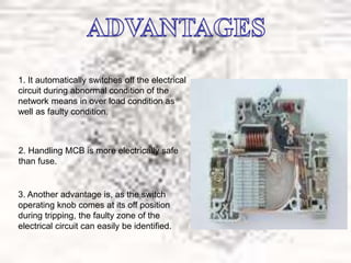 1. It automatically switches off the electrical
circuit during abnormal condition of the
network means in over load condition as
well as faulty condition.
2. Handling MCB is more electrically safe
than fuse.
3. Another advantage is, as the switch
operating knob comes at its off position
during tripping, the faulty zone of the
electrical circuit can easily be identified.
 